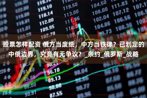 股票怎样配资 俄方当废纸，中方当铁律？已划定的中俄边界，究竟有无争议？_条约_俄罗斯_战略