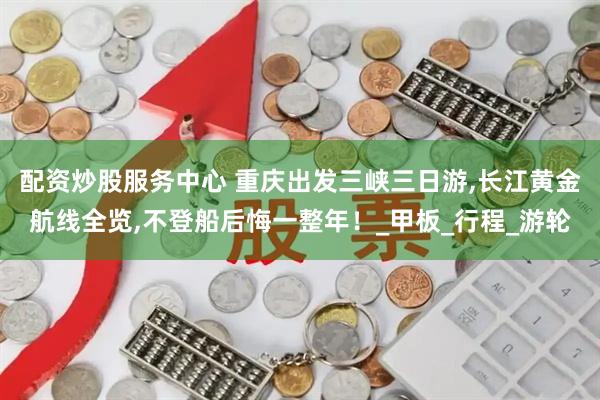 配资炒股服务中心 重庆出发三峡三日游,长江黄金航线全览,不登船后悔一整年！_甲板_行程_游轮