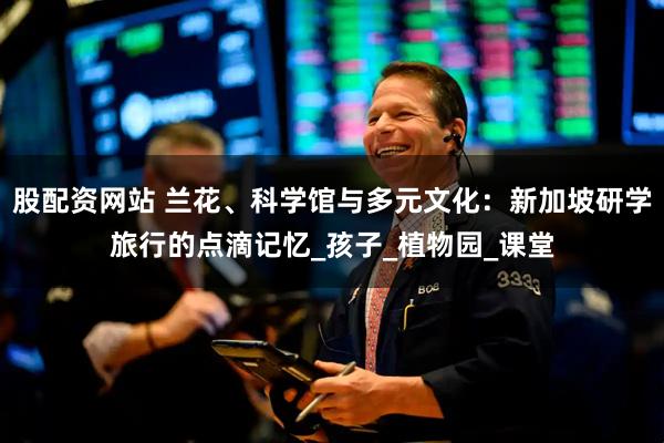 股配资网站 兰花、科学馆与多元文化：新加坡研学旅行的点滴记忆_孩子_植物园_课堂