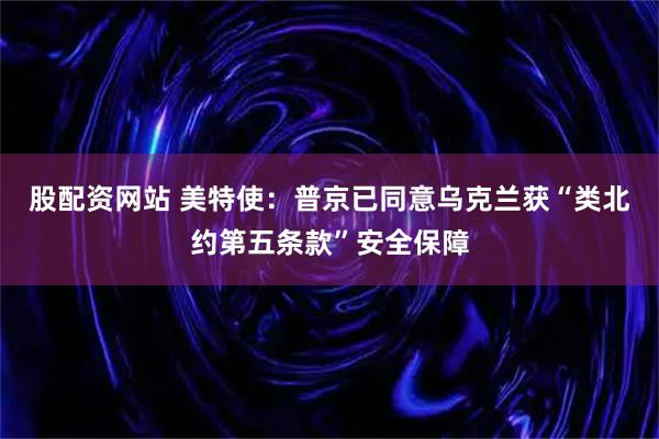 股配资网站 美特使：普京已同意乌克兰获“类北约第五条款”安全保障