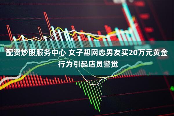 配资炒股服务中心 女子帮网恋男友买20万元黄金 行为引起店员警觉