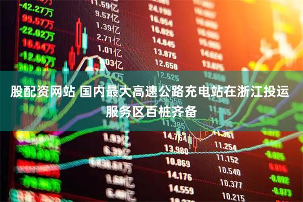 股配资网站 国内最大高速公路充电站在浙江投运 服务区百桩齐备