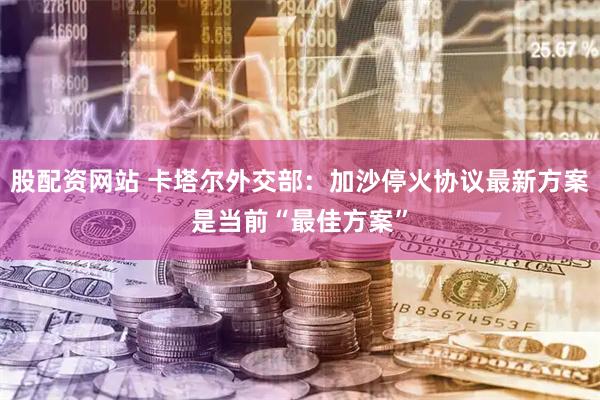 股配资网站 卡塔尔外交部：加沙停火协议最新方案是当前“最佳方案”
