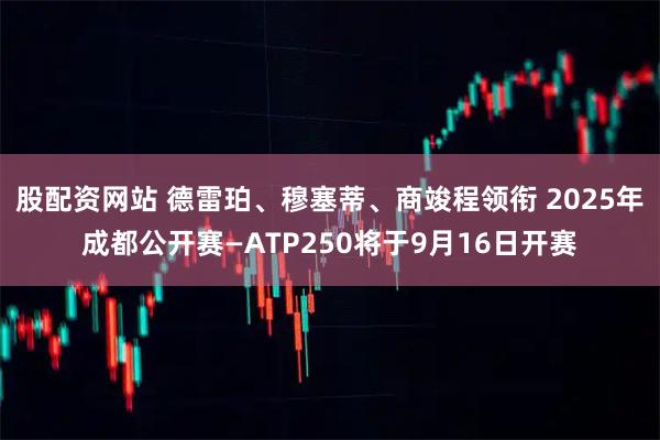 股配资网站 德雷珀、穆塞蒂、商竣程领衔 2025年成都公开赛—ATP250将于9月16日开赛