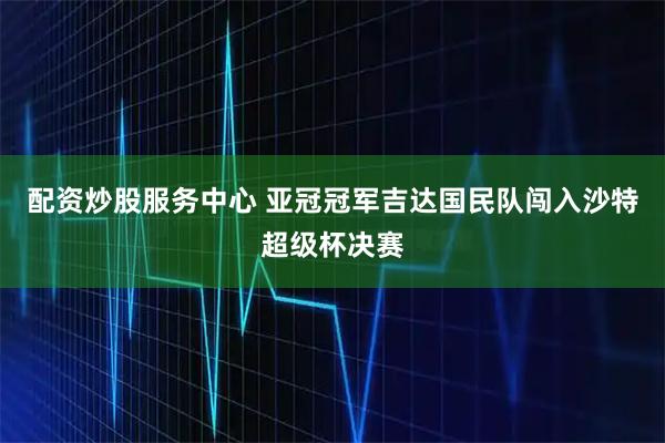 配资炒股服务中心 亚冠冠军吉达国民队闯入沙特超级杯决赛