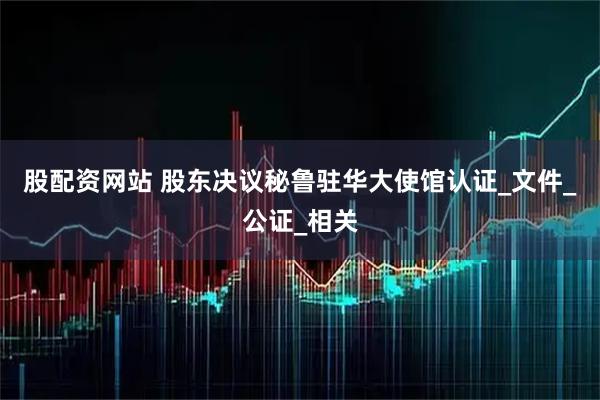 股配资网站 股东决议秘鲁驻华大使馆认证_文件_公证_相关