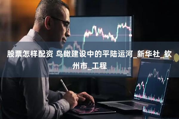 股票怎样配资 鸟瞰建设中的平陆运河_新华社_钦州市_工程