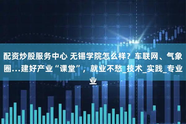 配资炒股服务中心 无锡学院怎么样？车联网、气象圈…建好产业“课堂”，就业不愁_技术_实践_专业