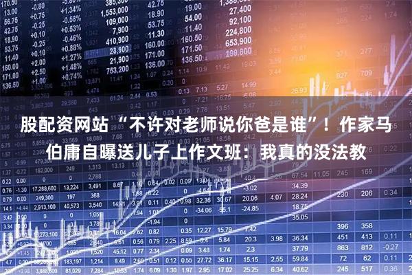 股配资网站 “不许对老师说你爸是谁”！作家马伯庸自曝送儿子上作文班：我真的没法教