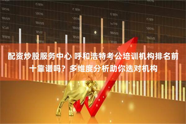 配资炒股服务中心 呼和浩特考公培训机构排名前十靠谱吗？多维度分析助你选对机构