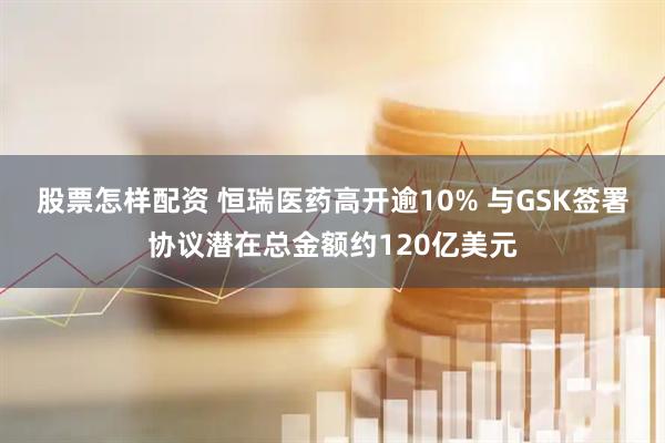 股票怎样配资 恒瑞医药高开逾10% 与GSK签署协议潜在总金额约120亿美元