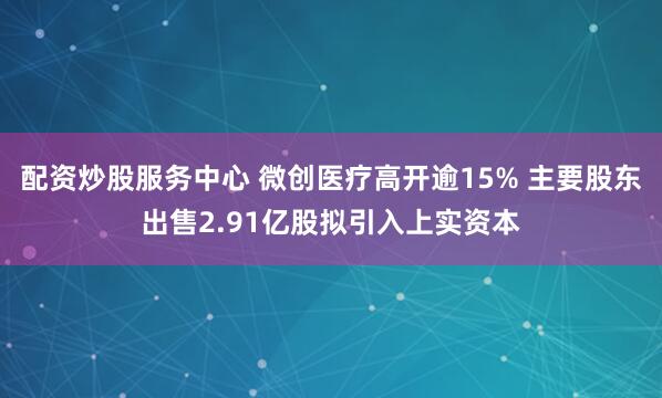 配资炒股服务中心 微创医疗高开逾15% 主要股东出售2.91亿股拟引入上实资本