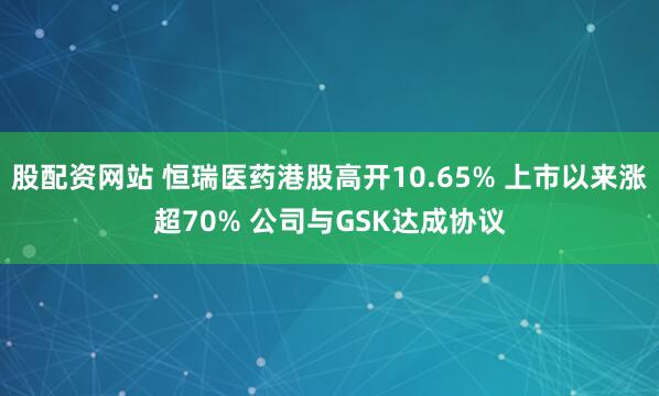 股配资网站 恒瑞医药港股高开10.65% 上市以来涨超70% 公司与GSK达成协议