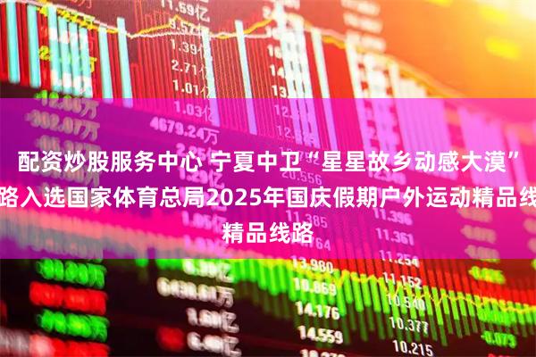 配资炒股服务中心 宁夏中卫“星星故乡动感大漠”线路入选国家体育总局2025年国庆假期户外运动精品线路