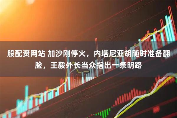 股配资网站 加沙刚停火，内塔尼亚胡随时准备翻脸，王毅外长当众指出一条明路