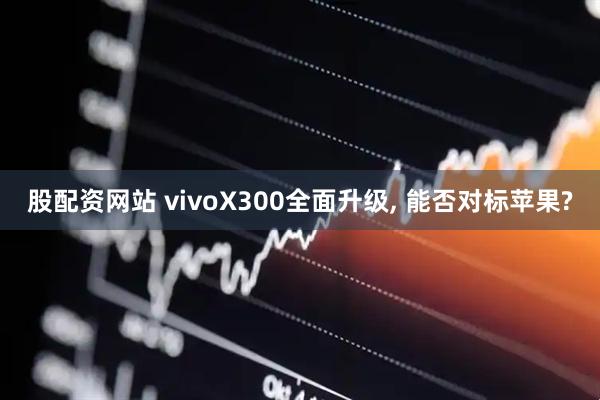 股配资网站 vivoX300全面升级, 能否对标苹果?