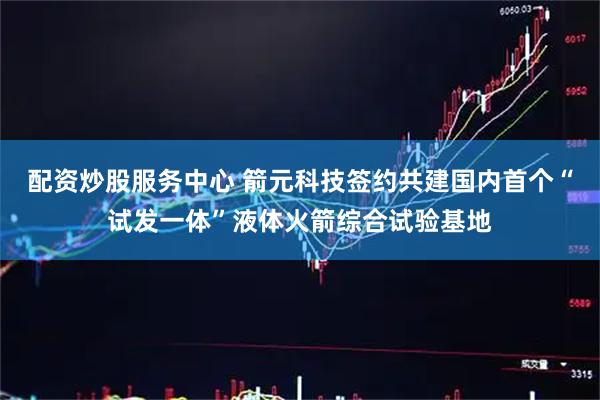 配资炒股服务中心 箭元科技签约共建国内首个“试发一体”液体火箭综合试验基地