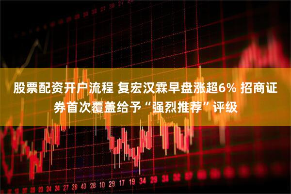 股票配资开户流程 复宏汉霖早盘涨超6% 招商证券首次覆盖给予“强烈推荐”评级