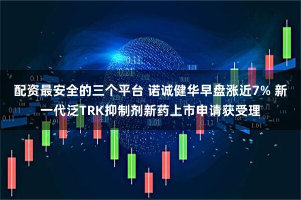 配资最安全的三个平台 诺诚健华早盘涨近7% 新一代泛TRK抑制剂新药上市申请获受理