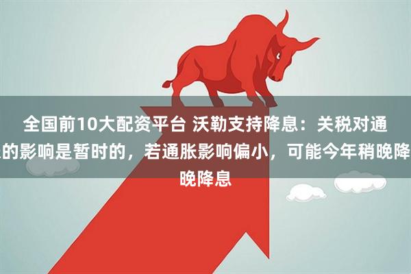 全国前10大配资平台 沃勒支持降息：关税对通胀的影响是暂时的，若通胀影响偏小，可能今年稍晚降息