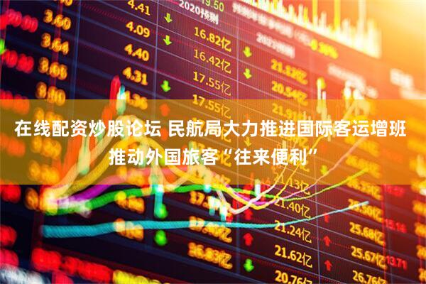 在线配资炒股论坛 民航局大力推进国际客运增班 推动外国旅客“往来便利”