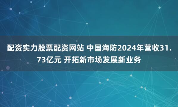配资实力股票配资网站 中国海防2024年营收31.73亿元 开拓新市场发展新业务