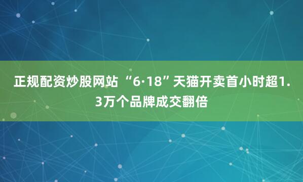 正规配资炒股网站 “6·18”天猫开卖首小时超1.3万个品牌成交翻倍