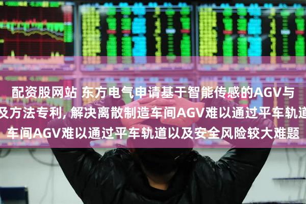 配资股网站 东方电气申请基于智能传感的AGV与钢轨平车交互通行装置及方法专利, 解决离散制造车间AGV难以通过平车轨道以及安全风险较大难题