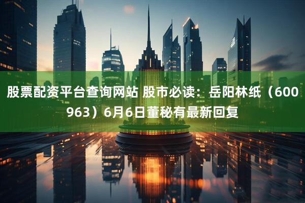 股票配资平台查询网站 股市必读：岳阳林纸（600963）6月6日董秘有最新回复