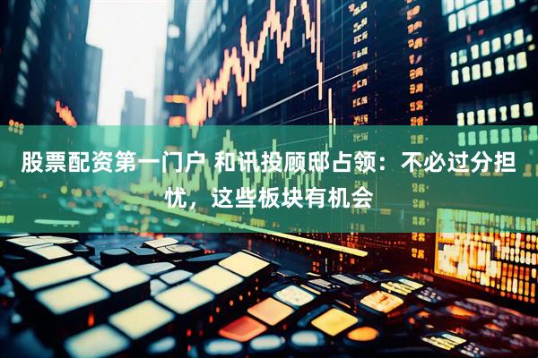 股票配资第一门户 和讯投顾邸占领：不必过分担忧，这些板块有机会