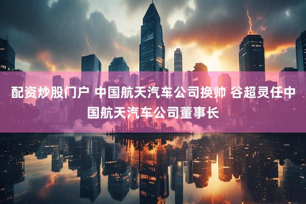 配资炒股门户 中国航天汽车公司换帅 谷超灵任中国航天汽车公司董事长