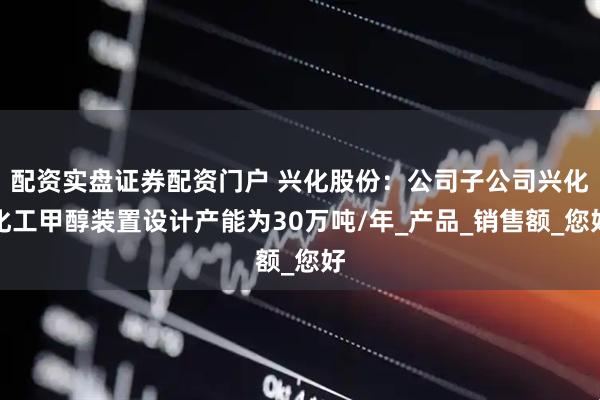 配资实盘证券配资门户 兴化股份：公司子公司兴化化工甲醇装置设计产能为30万吨/年_产品_销售额_您好