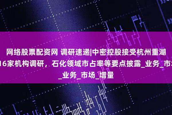 网络股票配资网 调研速递|中密控股接受杭州重湖私募等16家机构调研，石化领域市占率等要点披露_业务_市场_增量