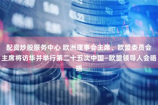 配资炒股服务中心 欧洲理事会主席、欧盟委员会主席将访华并举行第二十五次中国—欧盟领导人会晤