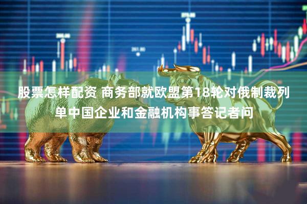 股票怎样配资 商务部就欧盟第18轮对俄制裁列单中国企业和金融机构事答记者问