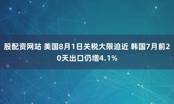 股配资网站 美国8月1日关税大限迫近 韩国7月前20天出口仍增4.1%