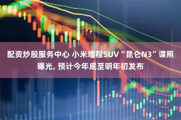 配资炒股服务中心 小米增程SUV“昆仑N3”谍照曝光, 预计今年底至明年初发布