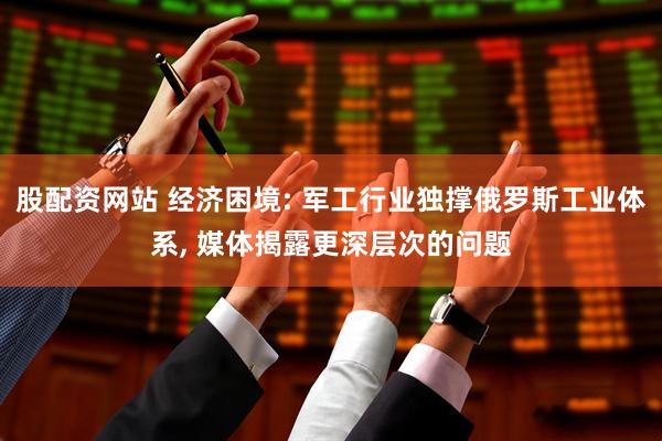 股配资网站 经济困境: 军工行业独撑俄罗斯工业体系, 媒体揭露更深层次的问题