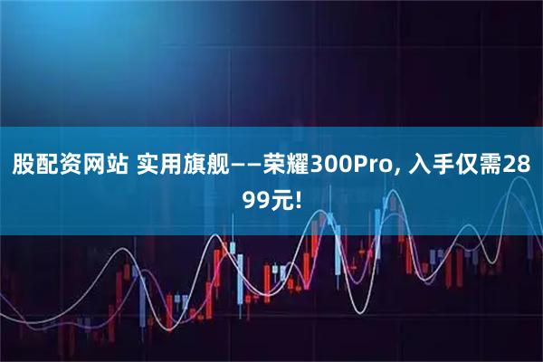 股配资网站 实用旗舰——荣耀300Pro, 入手仅需2899元!