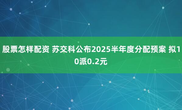 股票怎样配资 苏交科公布2025半年度分配预案 拟10派0.2元