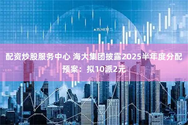 配资炒股服务中心 海大集团披露2025半年度分配预案：拟10派2元