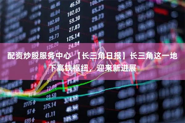 配资炒股服务中心 【长三角日报】长三角这一地下高铁枢纽，迎来新进展