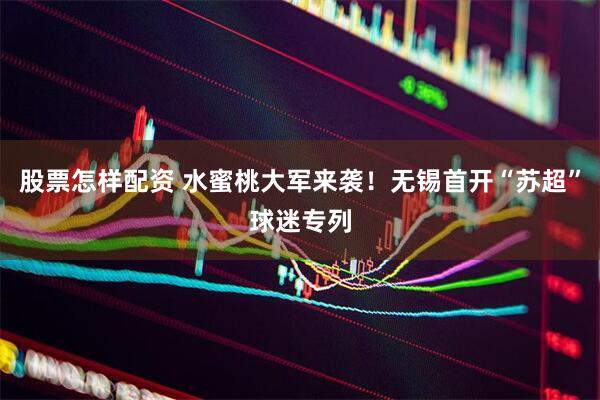 股票怎样配资 水蜜桃大军来袭！无锡首开“苏超”球迷专列