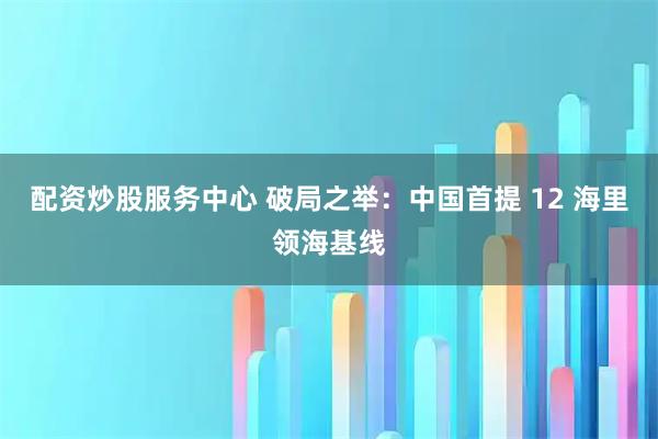 配资炒股服务中心 破局之举：中国首提 12 海里领海基线
