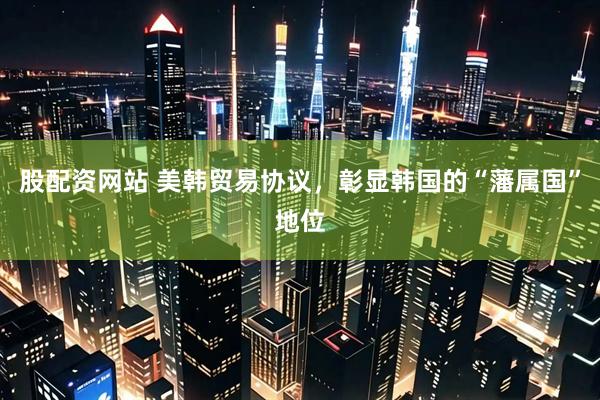 股配资网站 美韩贸易协议，彰显韩国的“藩属国”地位