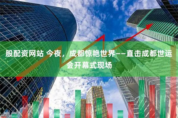 股配资网站 今夜，成都惊艳世界——直击成都世运会开幕式现场