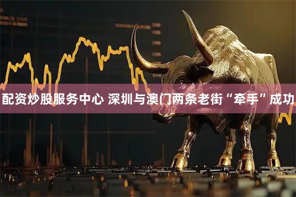 配资炒股服务中心 深圳与澳门两条老街“牵手”成功
