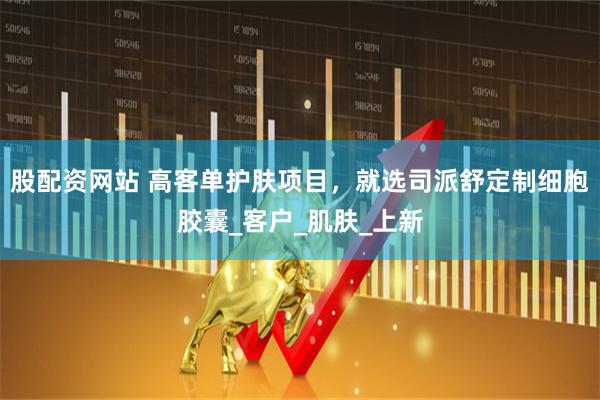 股配资网站 高客单护肤项目，就选司派舒定制细胞胶囊_客户_肌肤_上新