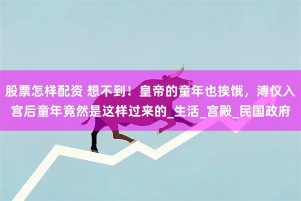 股票怎样配资 想不到！皇帝的童年也挨饿，溥仪入宫后童年竟然是这样过来的_生活_宫殿_民国政府
