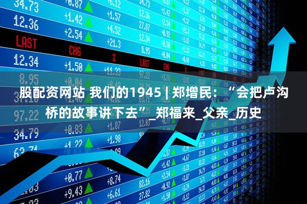 股配资网站 我们的1945 | 郑增民：“会把卢沟桥的故事讲下去”_郑福来_父亲_历史